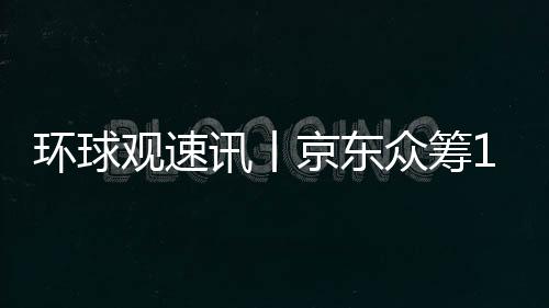 環(huán)球觀速訊丨京東眾籌10月10日起將暫停運營