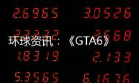 環(huán)球資訊：《GTA6》泄露后 大量開(kāi)發(fā)者分享游戲的早期版本