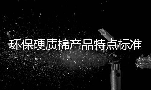 環(huán)保硬質(zhì)棉產(chǎn)品特點(diǎn)標(biāo)準(zhǔn)介紹