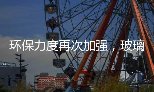 環保力度再次加強，玻璃供需尋求新平衡,行業資訊
