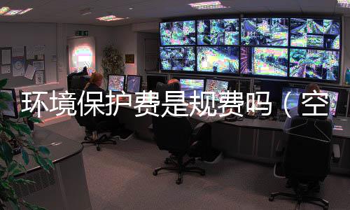 環(huán)境保護(hù)費(fèi)是規(guī)費(fèi)嗎（空氣污染費(fèi)）