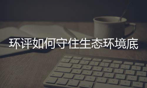 環(huán)評(píng)如何守住生態(tài)環(huán)境底線？——生態(tài)環(huán)境部詳解環(huán)評(píng)相關(guān)工作