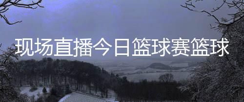 現場直播今日籃球賽籃球比分直播籃球的起源與發展