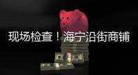 現場檢查！海寧沿街商鋪復工情況怎么樣？