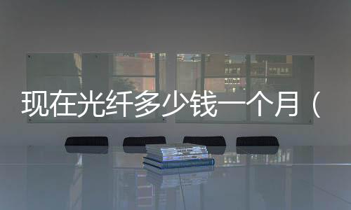 現在光纖多少錢一個月（光纖寬帶一年多少錢）