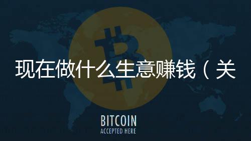 現在做什么生意賺錢（關于現在做什么生意賺錢的基本情況說明介紹）