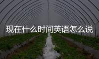 現在什么時間英語怎么說（現在什么時間）