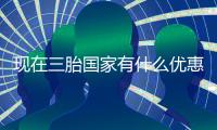 現(xiàn)在三胎國(guó)家有什么優(yōu)惠政策（現(xiàn)在三胎國(guó)家有什么補(bǔ)助）