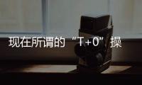 現在所謂的“T+0”操作并非真正的T+0，技巧分享大家參考？