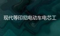 現代等印尼電動車電芯工廠獲7.1億美元資金