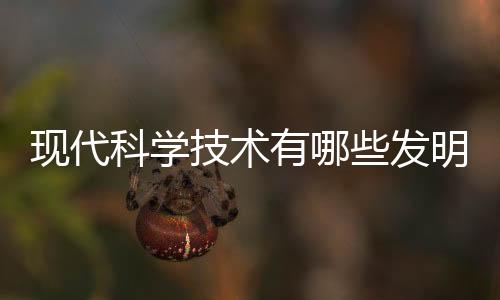現代科學技術有哪些發明20字（現代科學技術有哪些）