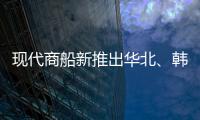 現代商船新推出華北、韓國和俄羅斯航線服務