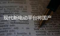 現(xiàn)代新電動平臺將國產 媲美大眾MEB