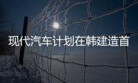 現代汽車計劃在韓建造首家電動車專用工廠