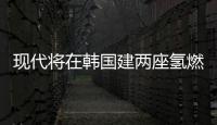 現代將在韓國建兩座氫燃料電池工廠