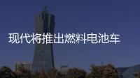 現(xiàn)代將推出燃料電池車 續(xù)航里程850公里
