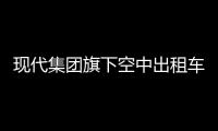 現(xiàn)代集團(tuán)旗下空中出租車(chē)加速布局 有望于2028年商業(yè)首飛