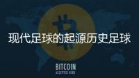 現代足球的起源歷史足球競彩勝平負國際足球新聞網