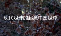 現代足球的起源中國足球近期的新聞足球資訊最全的網站