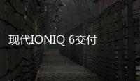 現代IONIQ 6交付延遲數月 將改進設計與續航