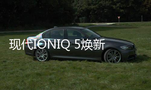 現(xiàn)代IONIQ 5煥新升級，續(xù)航里程大增，支持手機解鎖和導(dǎo)航Cockpit