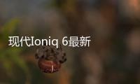 現代Ioniq 6最新信息：WLTP最大續航614公里