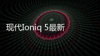 現代Ioniq 5最新細節曝光 采用后驅和全驅