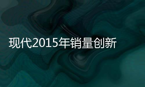 現代2015年銷量創新高 營業利潤反為5年新低