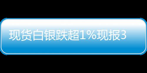 現(xiàn)貨白銀跌超1%現(xiàn)報(bào)3763美元盎司