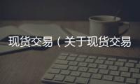現(xiàn)貨交易（關于現(xiàn)貨交易的基本情況說明介紹）