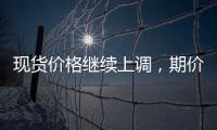 現貨價格繼續上調，期價下跌空間有限,行業資訊