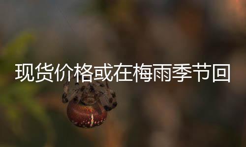 現(xiàn)貨價(jià)格或在梅雨季節(jié)回調(diào)后，在旺季小幅上漲,行業(yè)資訊