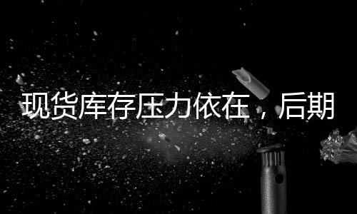 現(xiàn)貨庫存壓力依在，后期梅雨季節(jié)利空,行業(yè)資訊