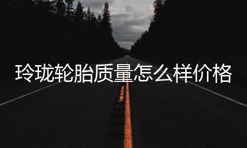 玲瓏輪胎質量怎么樣價格（玲瓏輪胎質量怎么樣）