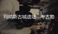 瑪納斯古城遺址：考古勘探進行中 挖掘和闡釋文化遺產價值