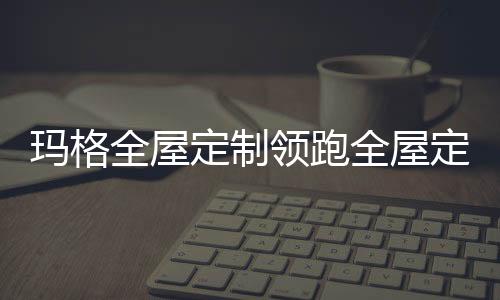 瑪格全屋定制領跑全屋定制市場,做新時代的“逐浪者”