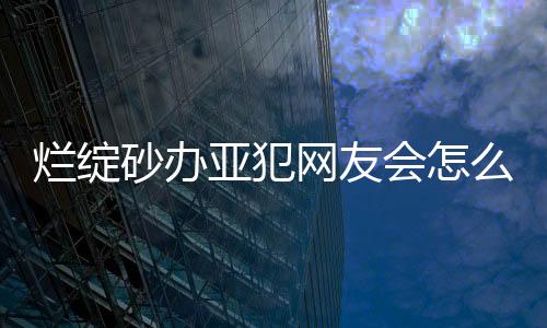 爛綻砂辦亞犯網友會怎么評論?