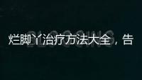 爛腳丫治療方法大全，告別爛腳丫的秘訣分享
