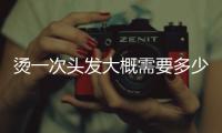 燙一次頭發大概需要多少錢（燙一次頭發多少錢）