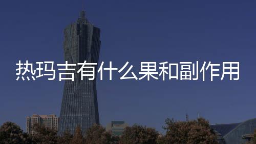 熱瑪吉有什么果和副作用？注意事項(xiàng)超全盤點(diǎn)！