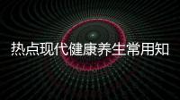 熱點現代健康養生常用知識有哪些以及現代健康養生常用知識的分享