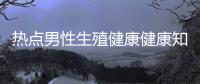 熱點(diǎn)男性生殖健康健康知識大全以及男性生殖健康健康知識的分享