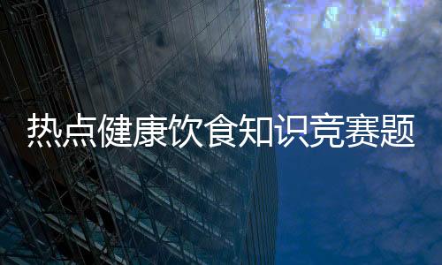 熱點健康飲食知識競賽題及答案以及飲食健康知識新青年素材的分享