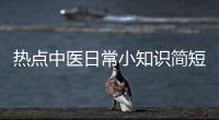 熱點中醫(yī)日常小知識簡短以及中醫(yī)每日健康小知識的分享