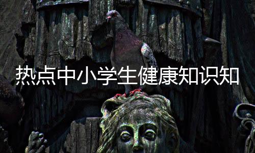 熱點中小學生健康知識知曉率以及中小學健康知識知曉率的分享