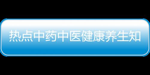 熱點中藥中醫健康養生知識以及中藥健康知識分享視頻教程的分享