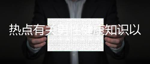 熱點有關(guān)男性健康知識以及關(guān)于男生性健康的知識的分享