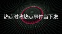 熱點時政熱點事件當下發展趨勢以及時政熱點事件當下的分享