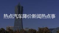 熱點汽車降價新聞熱點事件分析以及汽車降價新聞熱點事件的分享
