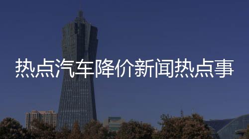 熱點汽車降價新聞熱點事件分析以及汽車降價新聞熱點事件的分享